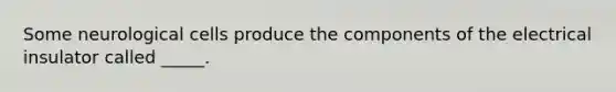 Some neurological cells produce the components of the electrical insulator called _____.