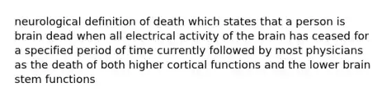 neurological definition of death which states that a person is brain dead when all electrical activity of the brain has ceased for a specified period of time currently followed by most physicians as the death of both higher cortical functions and the lower brain stem functions