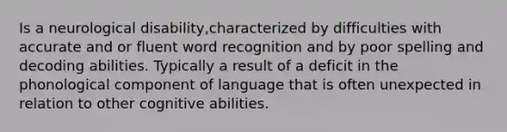 Is a neurological disability,characterized by difficulties with accurate and or fluent word recognition and by poor spelling and decoding abilities. Typically a result of a deficit in the phonological component of language that is often unexpected in relation to other cognitive abilities.