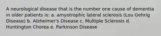 A neurological disease that is the number one cause of dementia in older patients is: a. amyotrophic lateral sclerosis (Lou Gehrig Disease) b. Alzheimer's Disease c. Multiple Sclerosis d. Huntington Chorea e. Parkinson Disease