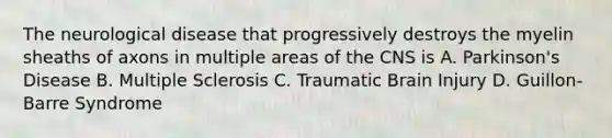 The neurological disease that progressively destroys the myelin sheaths of axons in multiple areas of the CNS is A. Parkinson's Disease B. Multiple Sclerosis C. Traumatic Brain Injury D. Guillon-Barre Syndrome