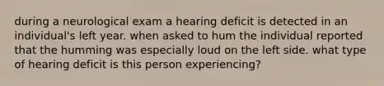 during a neurological exam a hearing deficit is detected in an individual's left year. when asked to hum the individual reported that the humming was especially loud on the left side. what type of hearing deficit is this person experiencing?