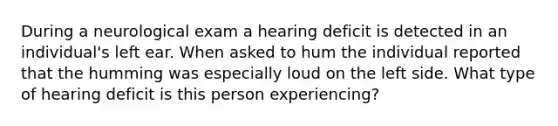 During a neurological exam a hearing deficit is detected in an individual's left ear. When asked to hum the individual reported that the humming was especially loud on the left side. What type of hearing deficit is this person experiencing?