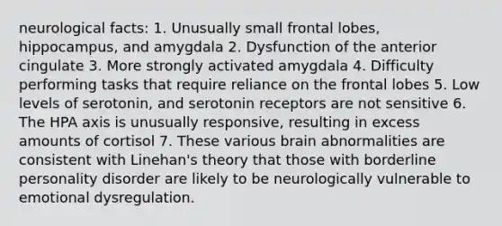 neurological facts: 1. Unusually small frontal lobes, hippocampus, and amygdala 2. Dysfunction of the anterior cingulate 3. More strongly activated amygdala 4. Difficulty performing tasks that require reliance on the frontal lobes 5. Low levels of serotonin, and serotonin receptors are not sensitive 6. The HPA axis is unusually responsive, resulting in excess amounts of cortisol 7. These various brain abnormalities are consistent with Linehan's theory that those with borderline personality disorder are likely to be neurologically vulnerable to emotional dysregulation.