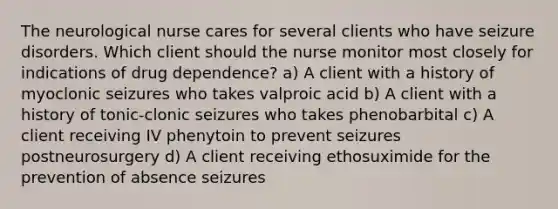 The neurological nurse cares for several clients who have seizure disorders. Which client should the nurse monitor most closely for indications of drug dependence? a) A client with a history of myoclonic seizures who takes valproic acid b) A client with a history of tonic-clonic seizures who takes phenobarbital c) A client receiving IV phenytoin to prevent seizures postneurosurgery d) A client receiving ethosuximide for the prevention of absence seizures