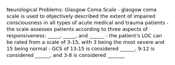 Neurological Problems: Glasgow Coma Scale - glasgow coma scale is used to objectively described the extent of impaired consciousness in all types of acute medical and trauma patients - the scale assesses patients according to three aspects of responsiveness: _____, _____, and ______ - the patient's LOC can be rated from a scale of 3-15, with 3 being the most severe and 15 being normal - GCS of 13-15 is considered ______, 9-12 is considered ______, and 3-8 is considered _______