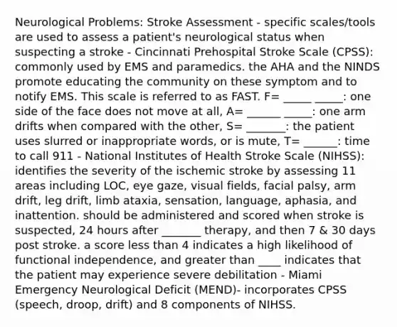 Neurological Problems: Stroke Assessment - specific scales/tools are used to assess a patient's neurological status when suspecting a stroke - Cincinnati Prehospital Stroke Scale (CPSS): commonly used by EMS and paramedics. the AHA and the NINDS promote educating the community on these symptom and to notify EMS. This scale is referred to as FAST. F= _____ _____: one side of the face does not move at all, A= ______ _____: one arm drifts when compared with the other, S= _______: the patient uses slurred or inappropriate words, or is mute, T= ______: time to call 911 - National Institutes of Health Stroke Scale (NIHSS): identifies the severity of the ischemic stroke by assessing 11 areas including LOC, eye gaze, visual fields, facial palsy, arm drift, leg drift, limb ataxia, sensation, language, aphasia, and inattention. should be administered and scored when stroke is suspected, 24 hours after _______ therapy, and then 7 & 30 days post stroke. a score less than 4 indicates a high likelihood of functional independence, and greater than ____ indicates that the patient may experience severe debilitation - Miami Emergency Neurological Deficit (MEND)- incorporates CPSS (speech, droop, drift) and 8 components of NIHSS.