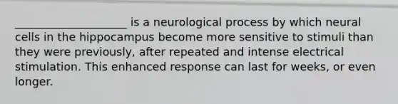 ____________________ is a neurological process by which neural cells in the hippocampus become more sensitive to stimuli than they were previously, after repeated and intense electrical stimulation. This enhanced response can last for weeks, or even longer.