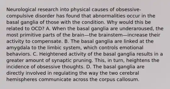 Neurological research into physical causes of obsessive-compulsive disorder has found that abnormalities occur in the basal ganglia of those with the condition. Why would this be related to OCD? A. When the basal ganglia are underaroused, the most primitive parts of the brain—the brainstem—increase their activity to compensate. B. The basal ganglia are linked at the amygdala to the limbic system, which controls emotional behaviors. C. Heightened activity of the basal ganglia results in a greater amount of synaptic pruning. This, in turn, heightens the incidence of obsessive thoughts. D. The basal ganglia are directly involved in regulating the way the two cerebral hemispheres communicate across the corpus callosum.