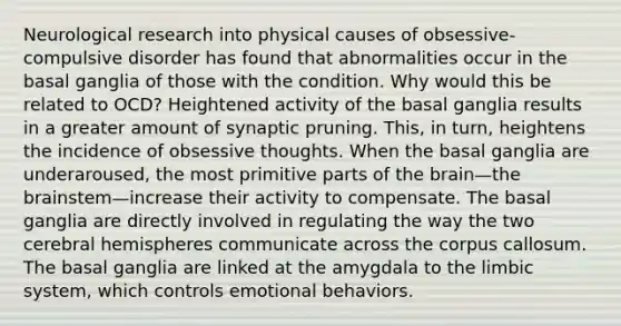 Neurological research into physical causes of obsessive-compulsive disorder has found that abnormalities occur in the basal ganglia of those with the condition. Why would this be related to OCD? Heightened activity of the basal ganglia results in a greater amount of synaptic pruning. This, in turn, heightens the incidence of obsessive thoughts. When the basal ganglia are underaroused, the most primitive parts of the brain—the brainstem—increase their activity to compensate. The basal ganglia are directly involved in regulating the way the two cerebral hemispheres communicate across the corpus callosum. The basal ganglia are linked at the amygdala to the limbic system, which controls emotional behaviors.