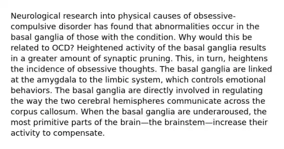 Neurological research into physical causes of obsessive-compulsive disorder has found that abnormalities occur in the basal ganglia of those with the condition. Why would this be related to OCD? Heightened activity of the basal ganglia results in a greater amount of synaptic pruning. This, in turn, heightens the incidence of obsessive thoughts. The basal ganglia are linked at the amygdala to the limbic system, which controls emotional behaviors. The basal ganglia are directly involved in regulating the way the two cerebral hemispheres communicate across the corpus callosum. When the basal ganglia are underaroused, the most primitive parts of the brain—the brainstem—increase their activity to compensate.