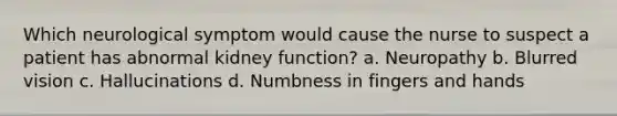 Which neurological symptom would cause the nurse to suspect a patient has abnormal kidney function? a. Neuropathy b. Blurred vision c. Hallucinations d. Numbness in fingers and hands