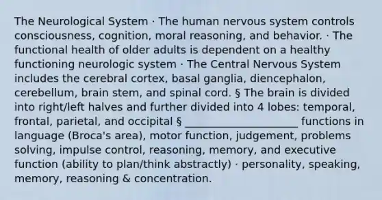 The Neurological System · The human nervous system controls consciousness, cognition, moral reasoning, and behavior. · The functional health of older adults is dependent on a healthy functioning neurologic system · The Central Nervous System includes the cerebral cortex, basal ganglia, diencephalon, cerebellum, brain stem, and spinal cord. § The brain is divided into right/left halves and further divided into 4 lobes: temporal, frontal, parietal, and occipital § _____________________ functions in language (Broca's area), motor function, judgement, problems solving, impulse control, reasoning, memory, and executive function (ability to plan/think abstractly) · personality, speaking, memory, reasoning & concentration.