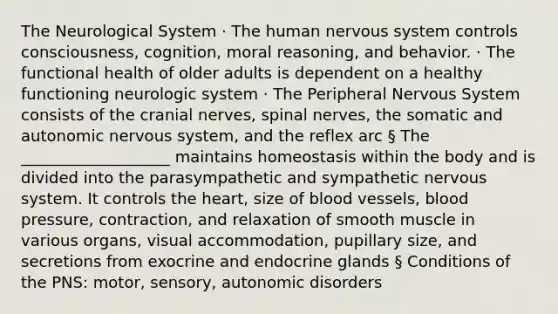 The Neurological System · The human nervous system controls consciousness, cognition, moral reasoning, and behavior. · The functional health of older adults is dependent on a healthy functioning neurologic system · The Peripheral Nervous System consists of the cranial nerves, spinal nerves, the somatic and autonomic nervous system, and the reflex arc § The ___________________ maintains homeostasis within the body and is divided into the parasympathetic and sympathetic nervous system. It controls the heart, size of blood vessels, blood pressure, contraction, and relaxation of smooth muscle in various organs, visual accommodation, pupillary size, and secretions from exocrine and endocrine glands § Conditions of the PNS: motor, sensory, autonomic disorders