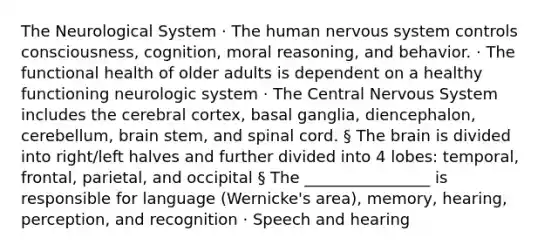 The Neurological System · The human nervous system controls consciousness, cognition, moral reasoning, and behavior. · The functional health of older adults is dependent on a healthy functioning neurologic system · The Central Nervous System includes the cerebral cortex, basal ganglia, diencephalon, cerebellum, brain stem, and spinal cord. § The brain is divided into right/left halves and further divided into 4 lobes: temporal, frontal, parietal, and occipital § The ________________ is responsible for language (Wernicke's area), memory, hearing, perception, and recognition · Speech and hearing