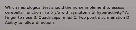 Which neurological test should the nurse implement to assess cerebellar function in a 5 y/o with symptoms of hyperactivity? A. Finger to nose B. Quadriceps reflex C. Two point discrimination D. Ability to follow directions