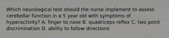 Which neurological test should the nurse implement to assess cerebellar function in a 5 year old with symptoms of hyperactivity? A. finger to nose B. quadriceps reflex C. two point discrimination D. ability to follow directions