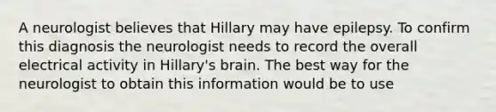 A neurologist believes that Hillary may have epilepsy. To confirm this diagnosis the neurologist needs to record the overall electrical activity in Hillary's brain. The best way for the neurologist to obtain this information would be to use