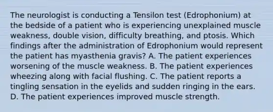 The neurologist is conducting a Tensilon test (Edrophonium) at the bedside of a patient who is experiencing unexplained muscle weakness, double vision, difficulty breathing, and ptosis. Which findings after the administration of Edrophonium would represent the patient has myasthenia gravis? A. The patient experiences worsening of the muscle weakness. B. The patient experiences wheezing along with facial flushing. C. The patient reports a tingling sensation in the eyelids and sudden ringing in the ears. D. The patient experiences improved muscle strength.