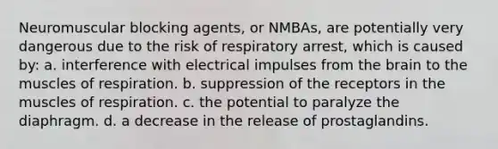 Neuromuscular blocking agents, or NMBAs, are potentially very dangerous due to the risk of respiratory arrest, which is caused by: a. interference with electrical impulses from the brain to the muscles of respiration. b. suppression of the receptors in the muscles of respiration. c. the potential to paralyze the diaphragm. d. a decrease in the release of prostaglandins.