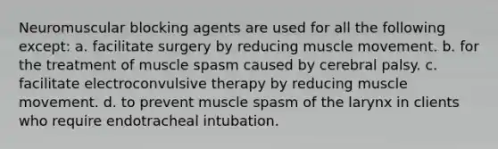 Neuromuscular blocking agents are used for all the following except: a. facilitate surgery by reducing muscle movement. b. for the treatment of muscle spasm caused by cerebral palsy. c. facilitate electroconvulsive therapy by reducing muscle movement. d. to prevent muscle spasm of the larynx in clients who require endotracheal intubation.