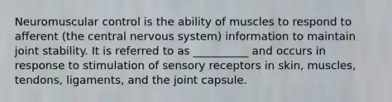 Neuromuscular control is the ability of muscles to respond to afferent (the central nervous system) information to maintain joint stability. It is referred to as __________ and occurs in response to stimulation of sensory receptors in skin, muscles, tendons, ligaments, and the joint capsule.