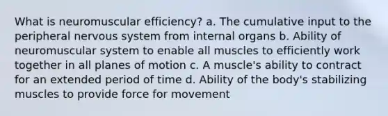 What is neuromuscular efficiency? a. The cumulative input to the peripheral nervous system from internal organs b. Ability of neuromuscular system to enable all muscles to efficiently work together in all planes of motion c. A muscle's ability to contract for an extended period of time d. Ability of the body's stabilizing muscles to provide force for movement