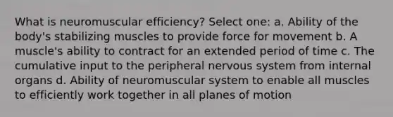 What is neuromuscular efficiency? Select one: a. Ability of the body's stabilizing muscles to provide force for movement b. A muscle's ability to contract for an extended period of time c. The cumulative input to the peripheral nervous system from internal organs d. Ability of neuromuscular system to enable all muscles to efficiently work together in all planes of motion