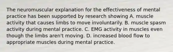 The neuromuscular explanation for the effectiveness of mental practice has been supported by research showing A. muscle activity that causes limbs to move involuntarily. B. muscle spasm activity during mental practice. C. EMG activity in muscles even though the limbs aren't moving. D. increased blood flow to appropriate muscles during mental practice.