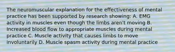 The neuromuscular explanation for the effectiveness of mental practice has been supported by research showing: A. EMG activity in muscles even though the limbs aren't moving B. Increased blood flow to appropriate muscles during mental practice C. Muscle activity that causes limbs to move involuntarily D. Muscle spasm activity during mental practice