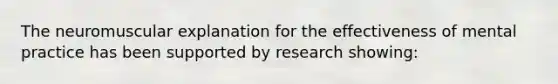 The neuromuscular explanation for the effectiveness of mental practice has been supported by research showing: