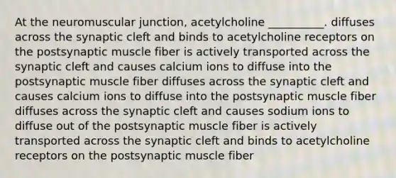 At the neuromuscular junction, acetylcholine __________. diffuses across the synaptic cleft and binds to acetylcholine receptors on the postsynaptic muscle fiber is actively transported across the synaptic cleft and causes calcium ions to diffuse into the postsynaptic muscle fiber diffuses across the synaptic cleft and causes calcium ions to diffuse into the postsynaptic muscle fiber diffuses across the synaptic cleft and causes sodium ions to diffuse out of the postsynaptic muscle fiber is actively transported across the synaptic cleft and binds to acetylcholine receptors on the postsynaptic muscle fiber