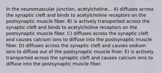 In the neuromuscular junction, acetylcholine... A) diffuses across the synaptic cleft and binds to acetylcholine receptors on the postsynaptic muscle fiber. B) is actively transported across the synaptic cleft and binds to acetylcholine receptors on the postsynaptic muscle fiber. C) diffuses across the synaptic cleft and causes calcium ions to diffuse into the postsynaptic muscle fiber. D) diffuses across the synaptic cleft and causes sodium ions to diffuse out of the postsynaptic muscle finer. E) is actively transported across the synaptic cleft and causes calcium ions to diffuse into the postsynaptic muscle fiber.