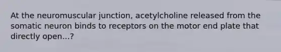 At the neuromuscular junction, acetylcholine released from the somatic neuron binds to receptors on the motor end plate that directly open...?