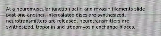 At a neuromuscular junction actin and myosin filaments slide past one another. intercalated discs are synthesized. neurotransmitters are released. neurotransmitters are synthesized. troponin and tropomyosin exchange places.