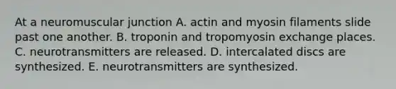 At a neuromuscular junction A. actin and myosin filaments slide past one another. B. troponin and tropomyosin exchange places. C. neurotransmitters are released. D. intercalated discs are synthesized. E. neurotransmitters are synthesized.