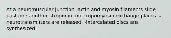 At a neuromuscular junction -actin and myosin filaments slide past one another. -troponin and tropomyosin exchange places. -neurotransmitters are released. -intercalated discs are synthesized.