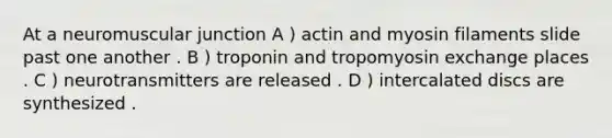 At a neuromuscular junction A ) actin and myosin filaments slide past one another . B ) troponin and tropomyosin exchange places . C ) neurotransmitters are released . D ) intercalated discs are synthesized .