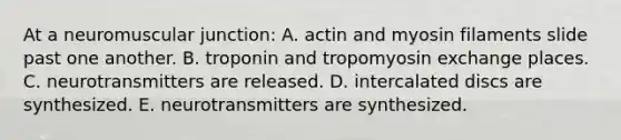 At a neuromuscular junction: A. actin and myosin filaments slide past one another. B. troponin and tropomyosin exchange places. C. neurotransmitters are released. D. intercalated discs are synthesized. E. neurotransmitters are synthesized.