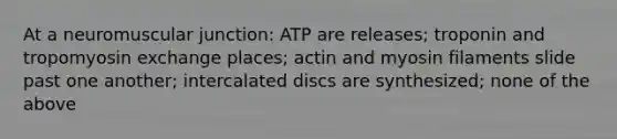 At a neuromuscular junction: ATP are releases; troponin and tropomyosin exchange places; actin and myosin filaments slide past one another; intercalated discs are synthesized; none of the above