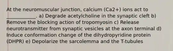 At the neuromuscular junction, calcium (Ca2+) ions act to ____________. a) Degrade acetylcholine in the synaptic cleft b) Remove the blocking action of tropomyosin c) Release neurotransmitter from synaptic vesicles at the axon terminal d) Induce conformation change of the dihydropyridine protein (DHPR) e) Depolarize the sarcolemma and the T-tubules