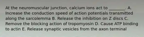 At the neuromuscular junction, calcium ions act to ________. A. Increase the conduction speed of action potentials transmitted along the sarcolemma B. Release the inhibition on Z discs C. Remove the blocking action of tropomyosin D. Cause ATP binding to actin E. Release synaptic vesicles from the axon terminal