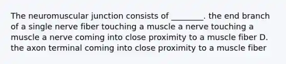 The neuromuscular junction consists of ________. the end branch of a single nerve fiber touching a muscle a nerve touching a muscle a nerve coming into close proximity to a muscle fiber D. the axon terminal coming into close proximity to a muscle fiber