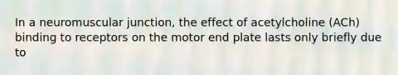 In a neuromuscular junction, the effect of acetylcholine (ACh) binding to receptors on the motor end plate lasts only briefly due to