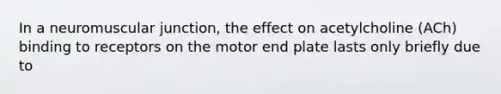 In a neuromuscular junction, the effect on acetylcholine (ACh) binding to receptors on the motor end plate lasts only briefly due to