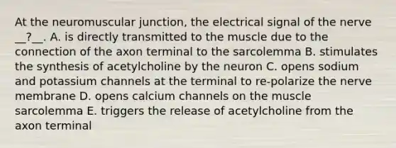 At the neuromuscular junction, the electrical signal of the nerve __?__. A. is directly transmitted to the muscle due to the connection of the axon terminal to the sarcolemma B. stimulates the synthesis of acetylcholine by the neuron C. opens sodium and potassium channels at the terminal to re-polarize the nerve membrane D. opens calcium channels on the muscle sarcolemma E. triggers the release of acetylcholine from the axon terminal