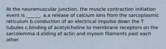 At the neuromuscular junction, the muscle contraction initiation event is ______. a.a release of calcium ions from the sarcoplasmic reticulum b.conduction of an electrical impulse down the T tubules c.binding of acetylcholine to membrane receptors on the sarcolemma d.sliding of actin and myosin filaments past each other