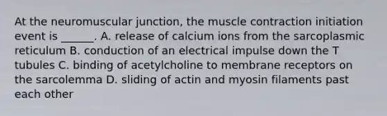 At the neuromuscular junction, the muscle contraction initiation event is ______. A. release of calcium ions from the sarcoplasmic reticulum B. conduction of an electrical impulse down the T tubules C. binding of acetylcholine to membrane receptors on the sarcolemma D. sliding of actin and myosin filaments past each other