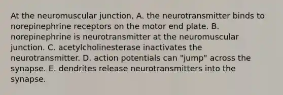 At the neuromuscular junction, A. the neurotransmitter binds to norepinephrine receptors on the motor end plate. B. norepinephrine is neurotransmitter at the neuromuscular junction. C. acetylcholinesterase inactivates the neurotransmitter. D. action potentials can "jump" across the synapse. E. dendrites release neurotransmitters into the synapse.