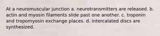 At a neuromuscular junction a. neurotransmitters are released. b. actin and myosin filaments slide past one another. c. troponin and tropomyosin exchange places. d. intercalated discs are synthesized.